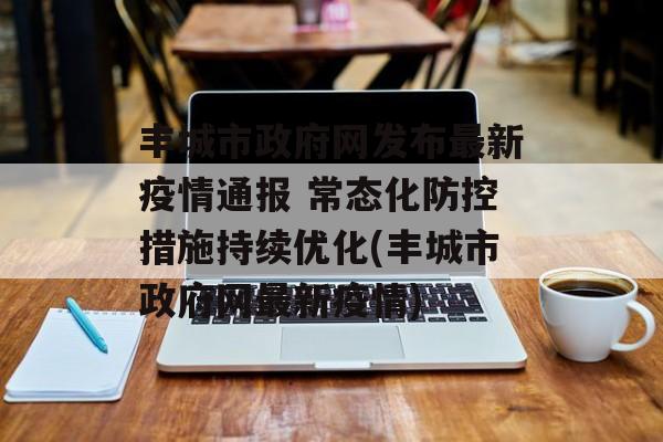 丰城市政府网发布最新疫情通报 常态化防控措施持续优化(丰城市政府网最新疫情)