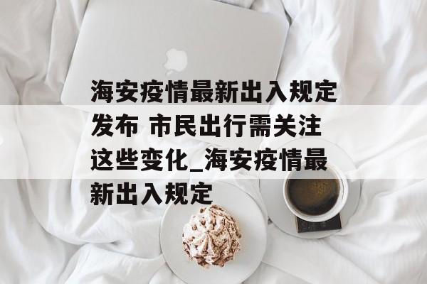 海安疫情最新出入规定发布 市民出行需关注这些变化_海安疫情最新出入规定