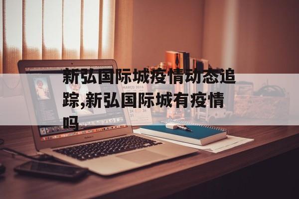 新弘国际城疫情动态追踪,新弘国际城有疫情吗